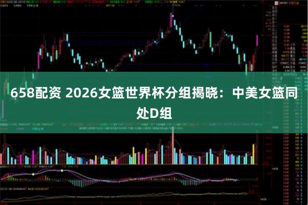 658配资 2026女篮世界杯分组揭晓：中美女篮同处D组