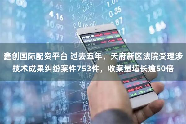 鑫创国际配资平台 过去五年,天府新区法院受理涉技术成果纠纷案件753件,收案量增长逾50倍