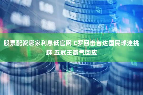 股票配资哪家利息低官网 C罗回击吉达国民球迷挑衅 五冠王霸气回应