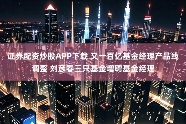 证券配资炒股APP下载 又一百亿基金经理产品线调整 刘彦春三只基金增聘基金经理