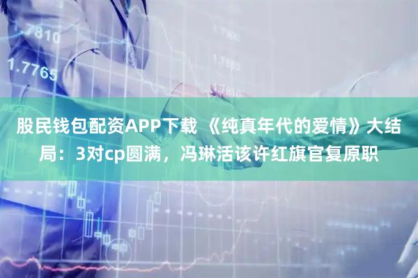 股民钱包配资APP下载 《纯真年代的爱情》大结局：3对cp圆满，冯琳活该许红旗官复原职