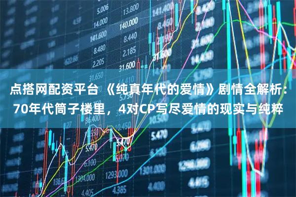 点搭网配资平台 《纯真年代的爱情》剧情全解析：70年代筒子楼里，4对CP写尽爱情的现实与纯粹