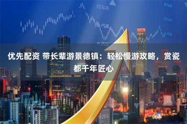 优先配资 带长辈游景德镇：轻松慢游攻略，赏瓷都千年匠心