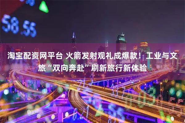 淘宝配资网平台 火箭发射观礼成爆款！工业与文旅“双向奔赴”刷新旅行新体验