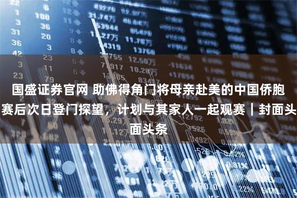 国盛证券官网 助佛得角门将母亲赴美的中国侨胞：赛后次日登门探望，计划与其家人一起观赛｜封面头条