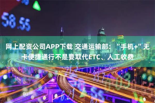 网上配资公司APP下载 交通运输部：“手机+”无卡便捷通行不是要取代ETC、人工收费