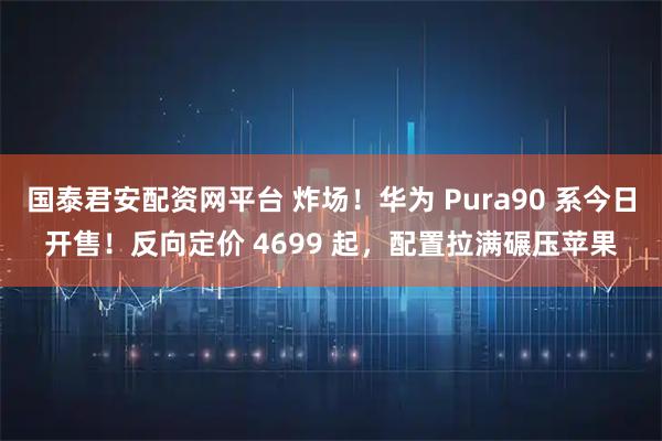 国泰君安配资网平台 炸场！华为 Pura90 系今日开售！反向定价 4699 起，配置拉满碾压苹果